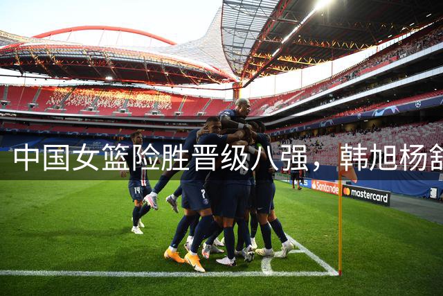中国女篮险胜晋级八强，韩旭杨舒予双子星闪耀